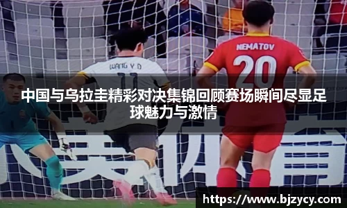 中国与乌拉圭精彩对决集锦回顾赛场瞬间尽显足球魅力与激情
